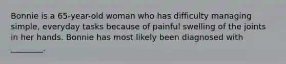 Bonnie is a 65-year-old woman who has difficulty managing simple, everyday tasks because of painful swelling of the joints in her hands. Bonnie has most likely been diagnosed with ________.