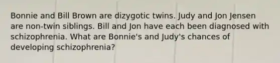 Bonnie and Bill Brown are dizygotic twins. Judy and Jon Jensen are non-twin siblings. Bill and Jon have each been diagnosed with schizophrenia. What are Bonnie's and Judy's chances of developing schizophrenia?