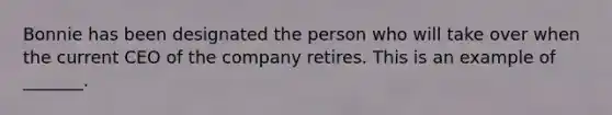 Bonnie has been designated the person who will take over when the current CEO of the company retires. This is an example of​ _______.