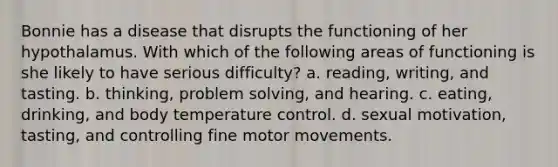 Bonnie has a disease that disrupts the functioning of her hypothalamus. With which of the following areas of functioning is she likely to have serious difficulty? a. reading, writing, and tasting. b. thinking, problem solving, and hearing. c. eating, drinking, and body temperature control. d. sexual motivation, tasting, and controlling fine motor movements.