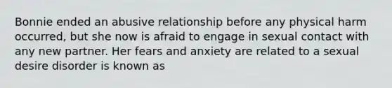 Bonnie ended an abusive relationship before any physical harm occurred, but she now is afraid to engage in sexual contact with any new partner. Her fears and anxiety are related to a sexual desire disorder is known as