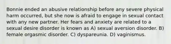 Bonnie ended an abusive relationship before any severe physical harm occurred, but she now is afraid to engage in sexual contact with any new partner. Her fears and anxiety are related to a sexual desire disorder is known as A) sexual aversion disorder. B) female orgasmic disorder. C) dyspareunia. D) vaginismus.