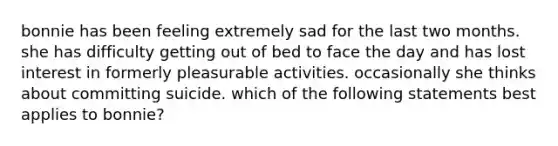 bonnie has been feeling extremely sad for the last two months. she has difficulty getting out of bed to face the day and has lost interest in formerly pleasurable activities. occasionally she thinks about committing suicide. which of the following statements best applies to bonnie?