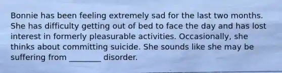 Bonnie has been feeling extremely sad for the last two months. She has difficulty getting out of bed to face the day and has lost interest in formerly pleasurable activities. Occasionally, she thinks about committing suicide. She sounds like she may be suffering from ________ disorder.