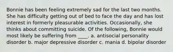 ​Bonnie has been feeling extremely sad for the last two months. She has difficulty getting out of bed to face the day and has lost interest in formerly pleasurable activities. Occasionally, she thinks about committing suicide. Of the following, Bonnie would most likely be suffering from ____. a. ​antisocial personality disorder b. ​major depressive disorder c. ​mania d. ​bipolar disorder