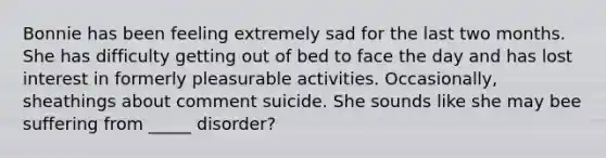 Bonnie has been feeling extremely sad for the last two months. She has difficulty getting out of bed to face the day and has lost interest in formerly pleasurable activities. Occasionally, sheathings about comment suicide. She sounds like she may bee suffering from _____ disorder?