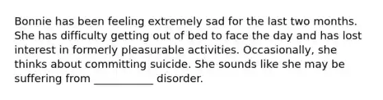 Bonnie has been feeling extremely sad for the last two months. She has difficulty getting out of bed to face the day and has lost interest in formerly pleasurable activities. Occasionally, she thinks about committing suicide. She sounds like she may be suffering from ___________ disorder.