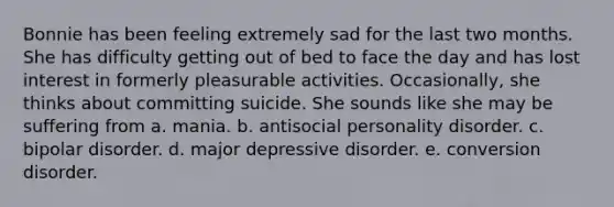 Bonnie has been feeling extremely sad for the last two months. She has difficulty getting out of bed to face the day and has lost interest in formerly pleasurable activities. Occasionally, she thinks about committing suicide. She sounds like she may be suffering from a. mania. b. antisocial personality disorder. c. bipolar disorder. d. major depressive disorder. e. conversion disorder.