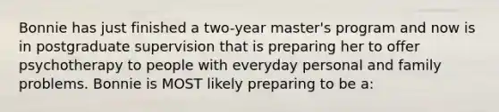 Bonnie has just finished a two-year master's program and now is in postgraduate supervision that is preparing her to offer psychotherapy to people with everyday personal and family problems. Bonnie is MOST likely preparing to be a: