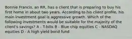 Bonnie Francis, an RR, has a client that is preparing to buy his first home in about two years. According to his client profile, his main investment goal is aggressive growth. Which of the following investments would be suitable for the majority of the client's savings? A - T-bills B - Blue chip equities C - NASDAQ equities D - A high yield bond fund