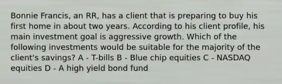 Bonnie Francis, an RR, has a client that is preparing to buy his first home in about two years. According to his client profile, his main investment goal is aggressive growth. Which of the following investments would be suitable for the majority of the client's savings? A - T-bills B - Blue chip equities C - NASDAQ equities D - A high yield bond fund