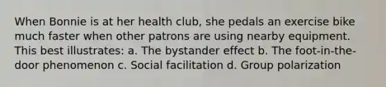 When Bonnie is at her health club, she pedals an exercise bike much faster when other patrons are using nearby equipment. This best illustrates: a. The bystander effect b. The foot-in-the-door phenomenon c. Social facilitation d. Group polarization