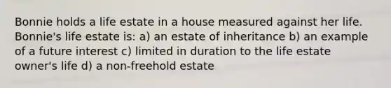 Bonnie holds a life estate in a house measured against her life. Bonnie's life estate is: a) an estate of inheritance b) an example of a future interest c) limited in duration to the life estate owner's life d) a non-freehold estate