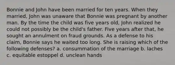 Bonnie and John have been married for ten years. When they married, John was unaware that Bonnie was pregnant by another man. By the time the child was five years old, John realized he could not possibly be the child's father. Five years after that, he sought an annulment on fraud grounds. As a defense to his claim, Bonnie says he waited too long. She is raising which of the following defenses? a. consummation of the marriage b. laches c. equitable estoppel d. unclean hands