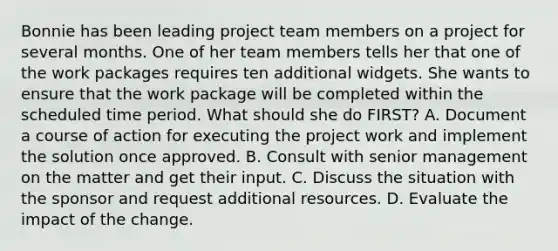 Bonnie has been leading project team members on a project for several months. One of her team members tells her that one of the work packages requires ten additional widgets. She wants to ensure that the work package will be completed within the scheduled time period. What should she do FIRST? A. Document a course of action for executing the project work and implement the solution once approved. B. Consult with senior management on the matter and get their input. C. Discuss the situation with the sponsor and request additional resources. D. Evaluate the impact of the change.