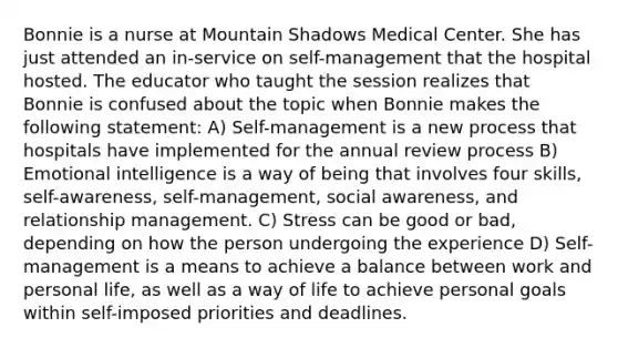 Bonnie is a nurse at Mountain Shadows Medical Center. She has just attended an in-service on self-management that the hospital hosted. The educator who taught the session realizes that Bonnie is confused about the topic when Bonnie makes the following statement: A) Self-management is a new process that hospitals have implemented for the annual review process B) Emotional intelligence is a way of being that involves four skills, self-awareness, self-management, social awareness, and relationship management. C) Stress can be good or bad, depending on how the person undergoing the experience D) Self-management is a means to achieve a balance between work and personal life, as well as a way of life to achieve personal goals within self-imposed priorities and deadlines.