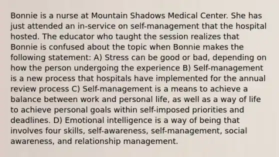 Bonnie is a nurse at Mountain Shadows Medical Center. She has just attended an in-service on self-management that the hospital hosted. The educator who taught the session realizes that Bonnie is confused about the topic when Bonnie makes the following statement: A) Stress can be good or bad, depending on how the person undergoing the experience B) Self-management is a new process that hospitals have implemented for the annual review process C) Self-management is a means to achieve a balance between work and personal life, as well as a way of life to achieve personal goals within self-imposed priorities and deadlines. D) Emotional intelligence is a way of being that involves four skills, self-awareness, self-management, social awareness, and relationship management.