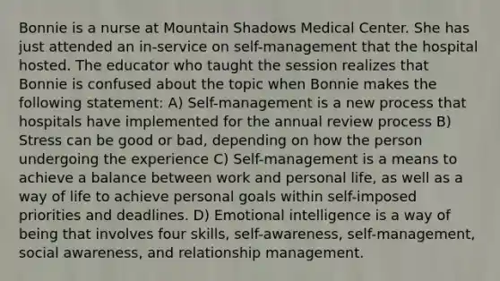 Bonnie is a nurse at Mountain Shadows Medical Center. She has just attended an in-service on self-management that the hospital hosted. The educator who taught the session realizes that Bonnie is confused about the topic when Bonnie makes the following statement: A) Self-management is a new process that hospitals have implemented for the annual review process B) Stress can be good or bad, depending on how the person undergoing the experience C) Self-management is a means to achieve a balance between work and personal life, as well as a way of life to achieve personal goals within self-imposed priorities and deadlines. D) <a href='https://www.questionai.com/knowledge/k9hmgj4THn-emotional-intelligence' class='anchor-knowledge'>emotional intelligence</a> is a way of being that involves four skills, self-awareness, self-management, social awareness, and relationship management.