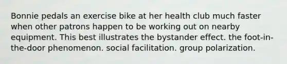 Bonnie pedals an exercise bike at her health club much faster when other patrons happen to be working out on nearby equipment. This best illustrates the bystander effect. the foot-in-the-door phenomenon. social facilitation. group polarization.