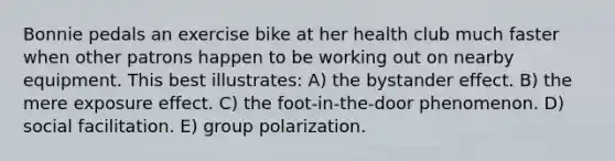 Bonnie pedals an exercise bike at her health club much faster when other patrons happen to be working out on nearby equipment. This best illustrates: A) the bystander effect. B) the mere exposure effect. C) the foot-in-the-door phenomenon. D) social facilitation. E) group polarization.