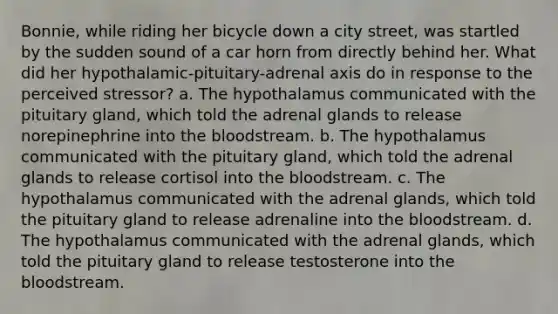 Bonnie, while riding her bicycle down a city street, was startled by the sudden sound of a car horn from directly behind her. What did her hypothalamic-pituitary-adrenal axis do in response to the perceived stressor? a. The hypothalamus communicated with the pituitary gland, which told the adrenal glands to release norepinephrine into the bloodstream. b. The hypothalamus communicated with the pituitary gland, which told the adrenal glands to release cortisol into the bloodstream. c. The hypothalamus communicated with the adrenal glands, which told the pituitary gland to release adrenaline into the bloodstream. d. The hypothalamus communicated with the adrenal glands, which told the pituitary gland to release testosterone into the bloodstream.