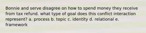 Bonnie and serve disagree on how to spend money they receive from tax refund. what type of goal does this conflict interaction represent? a. process b. topic c. identity d. relational e. framework