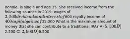 Bonnie, is single and age 35. She received income from the following sources in 2019: wages of 2,500 dividends and interest of600 royalty income of 400 capital gains of35,000 What is the maximum amount of money that she can contribute to a traditional IRA? A) 5,500 B)2,500 C) 2,900 D)6,500