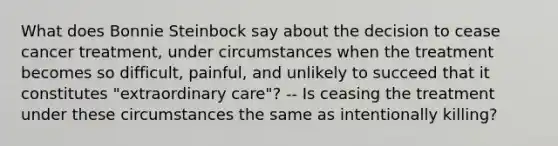 What does Bonnie Steinbock say about the decision to cease cancer treatment, under circumstances when the treatment becomes so difficult, painful, and unlikely to succeed that it constitutes "extraordinary care"? -- Is ceasing the treatment under these circumstances the same as intentionally killing?