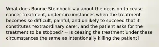 What does Bonnie Steinbock say about the decision to cease cancer treatment, under circumstances when the treatment becomes so difficult, painful, and unlikely to succeed that it constitutes "extraordinary care", and the patient asks for the treatment to be stopped? -- Is ceasing the treatment under these circumstances the same as intentionally killing the patient?