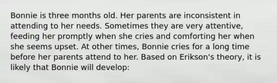 Bonnie is three months old. Her parents are inconsistent in attending to her needs. Sometimes they are very attentive, feeding her promptly when she cries and comforting her when she seems upset. At other times, Bonnie cries for a long time before her parents attend to her. Based on Erikson's theory, it is likely that Bonnie will develop: