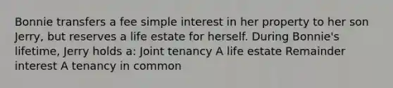 Bonnie transfers a fee simple interest in her property to her son Jerry, but reserves a life estate for herself. During Bonnie's lifetime, Jerry holds a: Joint tenancy A life estate Remainder interest A tenancy in common