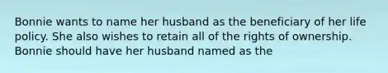 Bonnie wants to name her husband as the beneficiary of her life policy. She also wishes to retain all of the rights of ownership. Bonnie should have her husband named as the