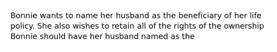 Bonnie wants to name her husband as the beneficiary of her life policy. She also wishes to retain all of the rights of the ownership Bonnie should have her husband named as the