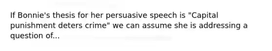 If Bonnie's thesis for her persuasive speech is "Capital punishment deters crime" we can assume she is addressing a question of...