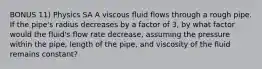 BONUS 11) Physics SA A viscous fluid flows through a rough pipe. If the pipe's radius decreases by a factor of 3, by what factor would the fluid's flow rate decrease, assuming the pressure within the pipe, length of the pipe, and viscosity of the fluid remains constant?