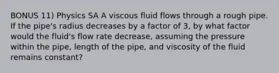 BONUS 11) Physics SA A viscous fluid flows through a rough pipe. If the pipe's radius decreases by a factor of 3, by what factor would the fluid's flow rate decrease, assuming the pressure within the pipe, length of the pipe, and viscosity of the fluid remains constant?