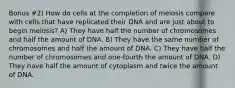 Bonus #2) How do cells at the completion of meiosis compare with cells that have replicated their DNA and are just about to begin meiosis? A) They have half the number of chromosomes and half the amount of DNA. B) They have the same number of chromosomes and half the amount of DNA. C) They have half the number of chromosomes and one-fourth the amount of DNA. D) They have half the amount of cytoplasm and twice the amount of DNA.