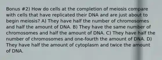 Bonus #2) How do cells at the completion of meiosis compare with cells that have replicated their DNA and are just about to begin meiosis? A) They have half the number of chromosomes and half the amount of DNA. B) They have the same number of chromosomes and half the amount of DNA. C) They have half the number of chromosomes and one-fourth the amount of DNA. D) They have half the amount of cytoplasm and twice the amount of DNA.