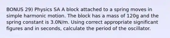 BONUS 29) Physics SA A block attached to a spring moves in simple harmonic motion. The block has a mass of 120g and the spring constant is 3.0N/m. Using correct appropriate significant figures and in seconds, calculate the period of the oscillator.