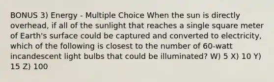 BONUS 3) Energy - Multiple Choice When the sun is directly overhead, if all of the sunlight that reaches a single square meter of Earth's surface could be captured and converted to electricity, which of the following is closest to the number of 60-watt incandescent light bulbs that could be illuminated? W) 5 X) 10 Y) 15 Z) 100