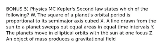 BONUS 5) Physics MC Kepler's Second law states which of the following? W. The square of a planet's orbital period is proportional to its semimajor axis cubed X. A line drawn from the sun to a planet sweeps out equal areas in equal <a href='https://www.questionai.com/knowledge/kistlM8mUs-time-interval' class='anchor-knowledge'>time interval</a>s Y. The planets move in elliptical orbits with the sun at one focus Z. An object of mass produces a gravitational field