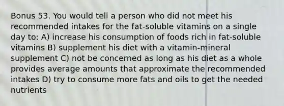 Bonus 53. You would tell a person who did not meet his recommended intakes for the fat-soluble vitamins on a single day to: A) increase his consumption of foods rich in fat-soluble vitamins B) supplement his diet with a vitamin-mineral supplement C) not be concerned as long as his diet as a whole provides average amounts that approximate the recommended intakes D) try to consume more <a href='https://www.questionai.com/knowledge/kFtRJhfkoe-fats-and-oils' class='anchor-knowledge'>fats and oils</a> to get the needed nutrients