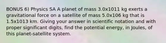 BONUS 6) Physics SA A planet of mass 3.0x1011 kg exerts a gravitational force on a satellite of mass 5.0x106 kg that is 1.5x1013 km. Giving your answer in <a href='https://www.questionai.com/knowledge/kiQSMgChcx-scientific-notation' class='anchor-knowledge'>scientific notation</a> and with proper <a href='https://www.questionai.com/knowledge/kXAOaYTa32-significant-digits' class='anchor-knowledge'>significant digits</a>, find the potential energy, in Joules, of this planet-satellite system.