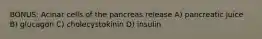 BONUS: Acinar cells of the pancreas release A) pancreatic juice B) glucagon C) cholecystokinin D) insulin