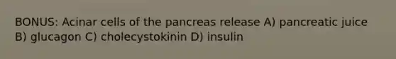 BONUS: Acinar cells of the pancreas release A) pancreatic juice B) glucagon C) cholecystokinin D) insulin