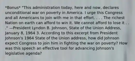 *Bonus* "This administration today, here and now, declares unconditional war on poverty in America. I urge this Congress and all Americans to join with me in that effort. . . . The richest Nation on earth can afford to win it. We cannot afford to lose it . . ." —President Lyndon B. Johnson, State of the Union Address, January 8, 1964 3. According to this excerpt from President Johnson's 1964 State of the Union address, how did Johnson expect Congress to join him in fighting the war on poverty? How was this speech an effective tool for advancing Johnson's legislative agenda?