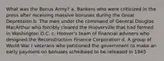 What was the Bonus Army? a. Bankers who were criticized in the press after receiving massive bonuses during the Great Depression b. The men under the command of General Douglas MacArthur who forcibly cleared the Hooverville that had formed in Washington D.C. c. Hoover's team of financial advisers who designed the Reconstruction Finance Corporation d. A group of World War I veterans who petitioned the government to make an early payment on bonuses scheduled to be released in 1945