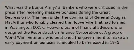 What was the Bonus Army? a. Bankers who were criticized in the press after receiving massive bonuses during the Great Depression b. The men under the command of General Douglas MacArthur who forcibly cleared the Hooverville that had formed in Washington D.C. c. Hoover's team of financial advisers who designed the Reconstruction Finance Corporation d. A group of World War I veterans who petitioned the government to make an early payment on bonuses scheduled to be released in 1945