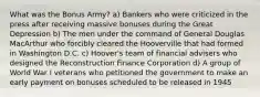 What was the Bonus Army? a) Bankers who were criticized in the press after receiving massive bonuses during the Great Depression b) The men under the command of General Douglas MacArthur who forcibly cleared the Hooverville that had formed in Washington D.C. c) Hoover's team of financial advisers who designed the Reconstruction Finance Corporation d) A group of World War I veterans who petitioned the government to make an early payment on bonuses scheduled to be released in 1945