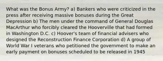 What was the Bonus Army? a) Bankers who were criticized in the press after receiving massive bonuses during the Great Depression b) The men under the command of General Douglas MacArthur who forcibly cleared the Hooverville that had formed in Washington D.C. c) Hoover's team of financial advisers who designed the Reconstruction Finance Corporation d) A group of World War I veterans who petitioned the government to make an early payment on bonuses scheduled to be released in 1945